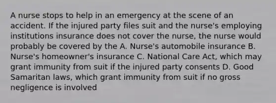 A nurse stops to help in an emergency at the scene of an accident. If the injured party files suit and the nurse's employing institutions insurance does not cover the nurse, the nurse would probably be covered by the A. Nurse's automobile insurance B. Nurse's homeowner's insurance C. National Care Act, which may grant immunity from suit if the injured party consents D. Good Samaritan laws, which grant immunity from suit if no gross negligence is involved