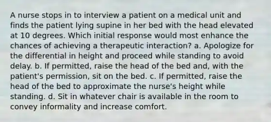 A nurse stops in to interview a patient on a medical unit and finds the patient lying supine in her bed with the head elevated at 10 degrees. Which initial response would most enhance the chances of achieving a therapeutic interaction? a. Apologize for the differential in height and proceed while standing to avoid delay. b. If permitted, raise the head of the bed and, with the patient's permission, sit on the bed. c. If permitted, raise the head of the bed to approximate the nurse's height while standing. d. Sit in whatever chair is available in the room to convey informality and increase comfort.