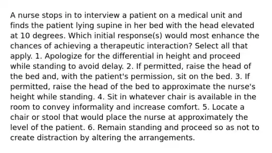 A nurse stops in to interview a patient on a medical unit and finds the patient lying supine in her bed with the head elevated at 10 degrees. Which initial response(s) would most enhance the chances of achieving a therapeutic interaction? Select all that apply. 1. Apologize for the differential in height and proceed while standing to avoid delay. 2. If permitted, raise the head of the bed and, with the patient's permission, sit on the bed. 3. If permitted, raise the head of the bed to approximate the nurse's height while standing. 4. Sit in whatever chair is available in the room to convey informality and increase comfort. 5. Locate a chair or stool that would place the nurse at approximately the level of the patient. 6. Remain standing and proceed so as not to create distraction by altering the arrangements.