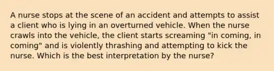 A nurse stops at the scene of an accident and attempts to assist a client who is lying in an overturned vehicle. When the nurse crawls into the vehicle, the client starts screaming "in coming, in coming" and is violently thrashing and attempting to kick the nurse. Which is the best interpretation by the nurse?