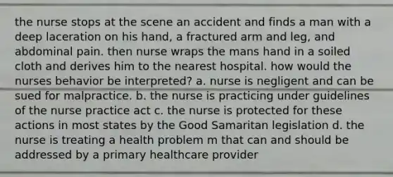 the nurse stops at the scene an accident and finds a man with a deep laceration on his hand, a fractured arm and leg, and abdominal pain. then nurse wraps the mans hand in a soiled cloth and derives him to the nearest hospital. how would the nurses behavior be interpreted? a. nurse is negligent and can be sued for malpractice. b. the nurse is practicing under guidelines of the nurse practice act c. the nurse is protected for these actions in most states by the Good Samaritan legislation d. the nurse is treating a health problem m that can and should be addressed by a primary healthcare provider