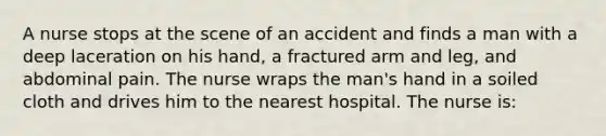 A nurse stops at the scene of an accident and finds a man with a deep laceration on his hand, a fractured arm and leg, and abdominal pain. The nurse wraps the man's hand in a soiled cloth and drives him to the nearest hospital. The nurse is: