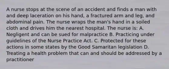 A nurse stops at the scene of an accident and finds a man with and deep laceration on his hand, a fractured arm and leg, and abdominal pain. The nurse wraps the man's hand in a soiled cloth and drives him the nearest hospital. The nurse is: A. Negligent and can be sued for malpractice B. Practicing under guidelines of the Nurse Practice Act. C. Protected for these actions in some states by the Good Samaritan legislation D. Treating a health problem that can and should be addressed by a practitioner