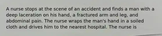 A nurse stops at the scene of an accident and finds a man with a deep laceration on his hand, a fractured arm and leg, and abdominal pain. The nurse wraps the man's hand in a soiled cloth and drives him to the nearest hospital. The nurse is