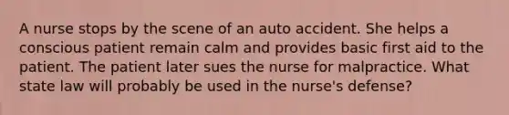 A nurse stops by the scene of an auto accident. She helps a conscious patient remain calm and provides basic first aid to the patient. The patient later sues the nurse for malpractice. What state law will probably be used in the nurse's defense?