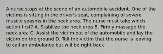 A nurse stops at the scene of an automobile accident. One of the victims is sitting in the driver's seat, complaining of severe muscle spasms in the neck area. The nurse must take which action first? A. Stabilize the neck area B. Firmly massage the neck area C. Assist the victim out of the automobile and lay the victim on the ground D. Tell the victim that the nurse is leaving to call an ambulance but will be right back