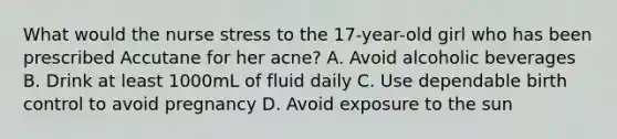 What would the nurse stress to the 17-year-old girl who has been prescribed Accutane for her acne? A. Avoid alcoholic beverages B. Drink at least 1000mL of fluid daily C. Use dependable birth control to avoid pregnancy D. Avoid exposure to the sun