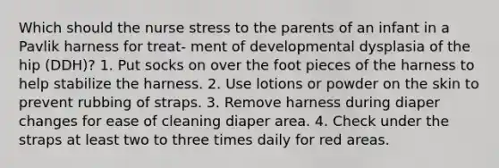 Which should the nurse stress to the parents of an infant in a Pavlik harness for treat- ment of developmental dysplasia of the hip (DDH)? 1. Put socks on over the foot pieces of the harness to help stabilize the harness. 2. Use lotions or powder on the skin to prevent rubbing of straps. 3. Remove harness during diaper changes for ease of cleaning diaper area. 4. Check under the straps at least two to three times daily for red areas.