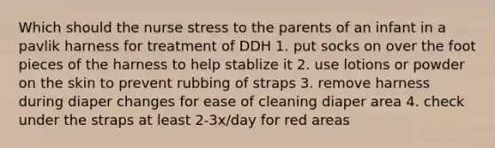 Which should the nurse stress to the parents of an infant in a pavlik harness for treatment of DDH 1. put socks on over the foot pieces of the harness to help stablize it 2. use lotions or powder on the skin to prevent rubbing of straps 3. remove harness during diaper changes for ease of cleaning diaper area 4. check under the straps at least 2-3x/day for red areas