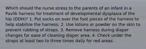 Which should the nurse stress to the parents of an infant in a Pavlik harness for treatment of developmental dysplasia of the hip (DDH)? 1. Put socks on over the foot pieces of the harness to help stabilize the harness. 2. Use lotions or powder on the skin to prevent rubbing of straps. 3. Remove harness during diaper changes for ease of cleaning diaper area. 4. Check under the straps at least two to three times daily for red areas.