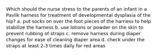 Which should the nurse stress to the parents of an infant in a Pavlik harness for treatment of developmental dysplasia of the hip? a. put socks on over the foot pieces of the harness to help stabilize the harness b. use lotions or powder on the skin to prevent rubbing of straps c. remove harness during diaper changes for ease of cleaning diaper area d. check under the straps at least 2-3 times daily for red areas