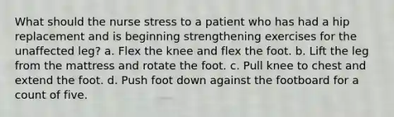 What should the nurse stress to a patient who has had a hip replacement and is beginning strengthening exercises for the unaffected leg? a. Flex the knee and flex the foot. b. Lift the leg from the mattress and rotate the foot. c. Pull knee to chest and extend the foot. d. Push foot down against the footboard for a count of five.