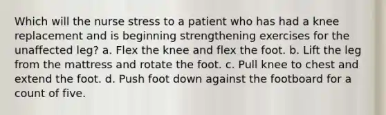 Which will the nurse stress to a patient who has had a knee replacement and is beginning strengthening exercises for the unaffected leg? a. Flex the knee and flex the foot. b. Lift the leg from the mattress and rotate the foot. c. Pull knee to chest and extend the foot. d. Push foot down against the footboard for a count of five.