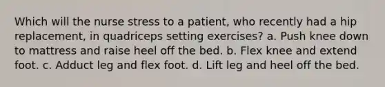 Which will the nurse stress to a patient, who recently had a hip replacement, in quadriceps setting exercises? a. Push knee down to mattress and raise heel off the bed. b. Flex knee and extend foot. c. Adduct leg and flex foot. d. Lift leg and heel off the bed.