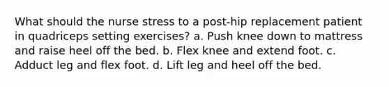 What should the nurse stress to a post-hip replacement patient in quadriceps setting exercises? a. Push knee down to mattress and raise heel off the bed. b. Flex knee and extend foot. c. Adduct leg and flex foot. d. Lift leg and heel off the bed.