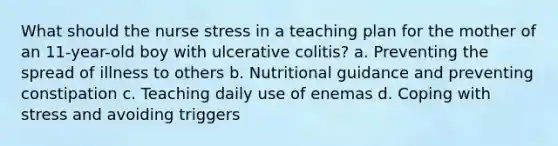 What should the nurse stress in a teaching plan for the mother of an 11-year-old boy with ulcerative colitis? a. Preventing the spread of illness to others b. Nutritional guidance and preventing constipation c. Teaching daily use of enemas d. Coping with stress and avoiding triggers