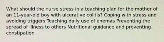 What should the nurse stress in a teaching plan for the mother of an 11-year-old boy with ulcerative colitis? Coping with stress and avoiding triggers Teaching daily use of enemas Preventing the spread of illness to others Nutritional guidance and preventing constipation