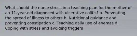 What should the nurse stress in a teaching plan for the mother of an 11-year-old diagnosed with ulcerative colitis? a. Preventing the spread of illness to others b. Nutritional guidance and preventing constipation c. Teaching daily use of enemas d. <a href='https://www.questionai.com/knowledge/kR1foLccR5-coping-with-stress' class='anchor-knowledge'>coping with stress</a> and avoiding triggers