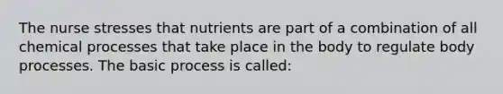 The nurse stresses that nutrients are part of a combination of all chemical processes that take place in the body to regulate body processes. The basic process is called: