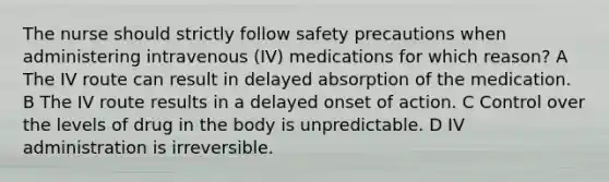 The nurse should strictly follow safety precautions when administering intravenous (IV) medications for which reason? A The IV route can result in delayed absorption of the medication. B The IV route results in a delayed onset of action. C Control over the levels of drug in the body is unpredictable. D IV administration is irreversible.