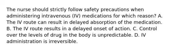 The nurse should strictly follow safety precautions when administering intravenous (IV) medications for which reason? A. The IV route can result in delayed absorption of the medication. B. The IV route results in a delayed onset of action. C. Control over the levels of drug in the body is unpredictable. D. IV administration is irreversible.