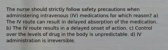 The nurse should strictly follow safety precautions when administering intravenous (IV) medications for which reason? a) The IV route can result in delayed absorption of the medication. b) The IV route results in a delayed onset of action. c) Control over the levels of drug in the body is unpredictable. d) IV administration is irreversible.