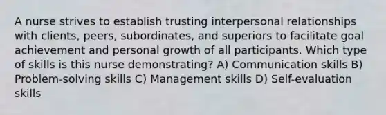 A nurse strives to establish trusting interpersonal relationships with clients, peers, subordinates, and superiors to facilitate goal achievement and personal growth of all participants. Which type of skills is this nurse demonstrating? A) Communication skills B) Problem-solving skills C) Management skills D) Self-evaluation skills