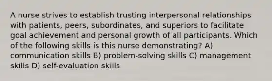 A nurse strives to establish trusting interpersonal relationships with patients, peers, subordinates, and superiors to facilitate goal achievement and personal growth of all participants. Which of the following skills is this nurse demonstrating? A) communication skills B) problem-solving skills C) management skills D) self-evaluation skills