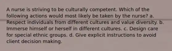 A nurse is striving to be culturally competent. Which of the following actions would most likely be taken by the nurse? a. Respect individuals from different cultures and value diversity. b. Immerse himself or herself in different cultures. c. Design care for special ethnic groups. d. Give explicit instructions to avoid client decision making.