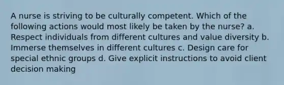 A nurse is striving to be culturally competent. Which of the following actions would most likely be taken by the nurse? a. Respect individuals from different cultures and value diversity b. Immerse themselves in different cultures c. Design care for special ethnic groups d. Give explicit instructions to avoid client decision making