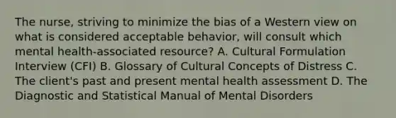 The nurse, striving to minimize the bias of a Western view on what is considered acceptable behavior, will consult which mental health-associated resource? A. Cultural Formulation Interview (CFI) B. Glossary of Cultural Concepts of Distress C. The client's past and present mental health assessment D. The Diagnostic and Statistical Manual of Mental Disorders