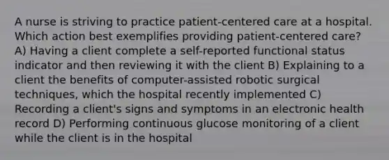 A nurse is striving to practice patient-centered care at a hospital. Which action best exemplifies providing patient-centered care? A) Having a client complete a self-reported functional status indicator and then reviewing it with the client B) Explaining to a client the benefits of computer-assisted robotic surgical techniques, which the hospital recently implemented C) Recording a client's signs and symptoms in an electronic health record D) Performing continuous glucose monitoring of a client while the client is in the hospital