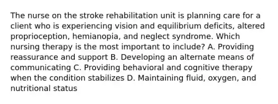 The nurse on the stroke rehabilitation unit is planning care for a client who is experiencing vision and equilibrium​ deficits, altered​ proprioception, hemianopia, and neglect syndrome. Which nursing therapy is the most important to​ include? A. Providing reassurance and support B. Developing an alternate means of communicating C. Providing behavioral and cognitive therapy when the condition stabilizes D. Maintaining​ fluid, oxygen, and nutritional status