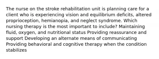 The nurse on the stroke rehabilitation unit is planning care for a client who is experiencing vision and equilibrium​ deficits, altered​ proprioception, hemianopia, and neglect syndrome. Which nursing therapy is the most important to​ include? Maintaining​ fluid, oxygen, and nutritional status Providing reassurance and support Developing an alternate means of communicating Providing behavioral and cognitive therapy when the condition stabilizes