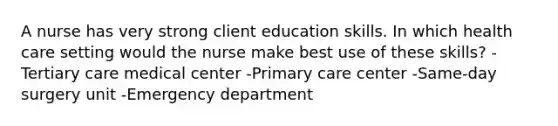 A nurse has very strong client education skills. In which health care setting would the nurse make best use of these skills? -Tertiary care medical center -Primary care center -Same-day surgery unit -Emergency department