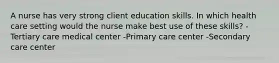 A nurse has very strong client education skills. In which health care setting would the nurse make best use of these skills? -Tertiary care medical center -Primary care center -Secondary care center