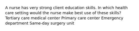 A nurse has very strong client education skills. In which health care setting would the nurse make best use of these skills? Tertiary care medical center Primary care center Emergency department Same-day surgery unit