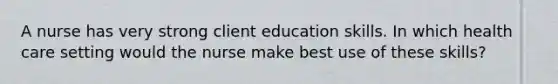 A nurse has very strong client education skills. In which health care setting would the nurse make best use of these skills?