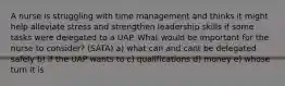 A nurse is struggling with time management and thinks it might help alleviate stress and strengthen leadership skills if some tasks were delegated to a UAP. What would be important for the nurse to consider? (SATA) a) what can and cant be delegated safely b) if the UAP wants to c) qualifications d) money e) whose turn it is