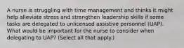 A nurse is struggling with time management and thinks it might help alleviate stress and strengthen leadership skills if some tasks are delegated to unlicensed assistive personnel (UAP). What would be important for the nurse to consider when delegating to UAP? (Select all that apply.)