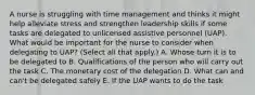 A nurse is struggling with time management and thinks it might help alleviate stress and strengthen leadership skills if some tasks are delegated to unlicensed assistive personnel (UAP). What would be important for the nurse to consider when delegating to UAP? (Select all that apply.) A. Whose turn it is to be delegated to B. Qualifications of the person who will carry out the task C. The monetary cost of the delegation D. What can and can't be delegated safely E. If the UAP wants to do the task