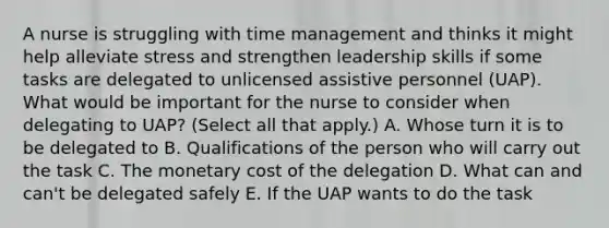 A nurse is struggling with time management and thinks it might help alleviate stress and strengthen leadership skills if some tasks are delegated to unlicensed assistive personnel (UAP). What would be important for the nurse to consider when delegating to UAP? (Select all that apply.) A. Whose turn it is to be delegated to B. Qualifications of the person who will carry out the task C. The monetary cost of the delegation D. What can and can't be delegated safely E. If the UAP wants to do the task