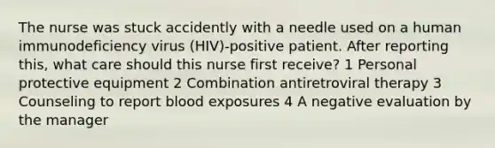 The nurse was stuck accidently with a needle used on a human immunodeficiency virus (HIV)-positive patient. After reporting this, what care should this nurse first receive? 1 Personal protective equipment 2 Combination antiretroviral therapy 3 Counseling to report blood exposures 4 A negative evaluation by the manager