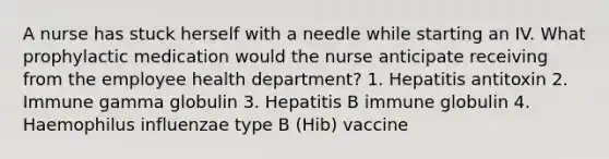 A nurse has stuck herself with a needle while starting an IV. What prophylactic medication would the nurse anticipate receiving from the employee health department? 1. Hepatitis antitoxin 2. Immune gamma globulin 3. Hepatitis B immune globulin 4. Haemophilus influenzae type B (Hib) vaccine