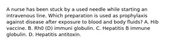 A nurse has been stuck by a used needle while starting an intravenous line. Which preparation is used as prophylaxis against disease after exposure to blood and body fluids? A. Hib vaccine. B. Rh0 (D) immuni globulin. C. Hepatitis B immune globulin. D. Hepatitis antitoxin.