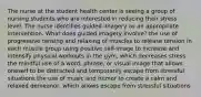 The nurse at the student health center is seeing a group of nursing students who are interested in reducing their stress level. The nurse identifies guided imagery as an appropriate intervention. What does guided imagery involve? the use of progressive tensing and relaxing of muscles to release tension in each muscle group using positive self-image to increase and intensify physical workouts in the gym, which decreases stress the mindful use of a word, phrase, or visual image that allows oneself to be distracted and temporarily escape from stressful situations the use of music and humor to create a calm and relaxed demeanor, which allows escape from stressful situations