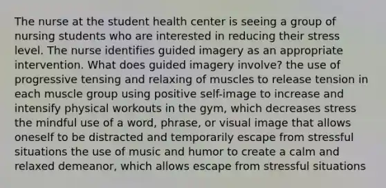 The nurse at the student health center is seeing a group of nursing students who are interested in reducing their stress level. The nurse identifies guided imagery as an appropriate intervention. What does guided imagery involve? the use of progressive tensing and relaxing of muscles to release tension in each muscle group using positive self-image to increase and intensify physical workouts in the gym, which decreases stress the mindful use of a word, phrase, or visual image that allows oneself to be distracted and temporarily escape from stressful situations the use of music and humor to create a calm and relaxed demeanor, which allows escape from stressful situations