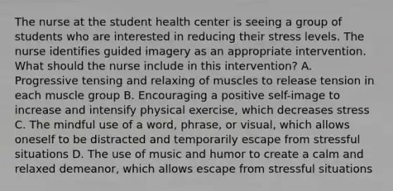 The nurse at the student health center is seeing a group of students who are interested in reducing their stress levels. The nurse identifies guided imagery as an appropriate intervention. What should the nurse include in this intervention? A. Progressive tensing and relaxing of muscles to release tension in each muscle group B. Encouraging a positive self-image to increase and intensify physical exercise, which decreases stress C. The mindful use of a word, phrase, or visual, which allows oneself to be distracted and temporarily escape from stressful situations D. The use of music and humor to create a calm and relaxed demeanor, which allows escape from stressful situations