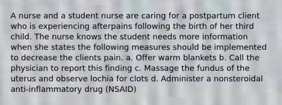 A nurse and a student nurse are caring for a postpartum client who is experiencing afterpains following the birth of her third child. The nurse knows the student needs more information when she states the following measures should be implemented to decrease the clients pain. a. Offer warm blankets b. Call the physician to report this finding c. Massage the fundus of the uterus and observe lochia for clots d. Administer a nonsteroidal anti-inflammatory drug (NSAID)