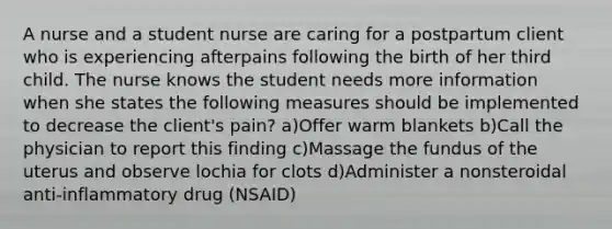 A nurse and a student nurse are caring for a postpartum client who is experiencing afterpains following the birth of her third child. The nurse knows the student needs more information when she states the following measures should be implemented to decrease the client's pain? a)Offer warm blankets b)Call the physician to report this finding c)Massage the fundus of the uterus and observe lochia for clots d)Administer a nonsteroidal anti-inflammatory drug (NSAID)